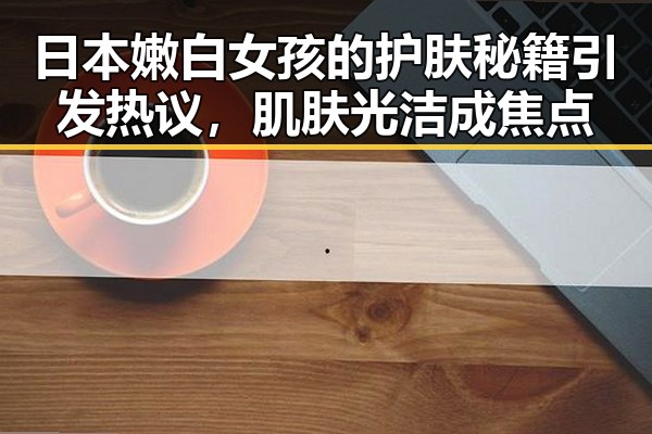 日本嫩白女孩的护肤秘籍引发热议，肌肤光洁成焦点