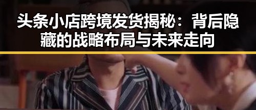 头条小店跨境发货揭秘：背后隐藏的战略布局与未来走向