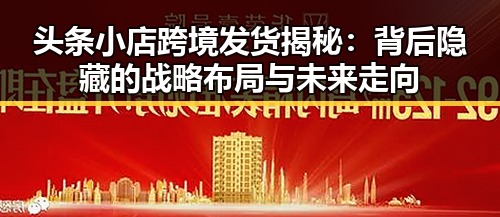 头条小店跨境发货揭秘:背后隐藏的战略布局与未来走向