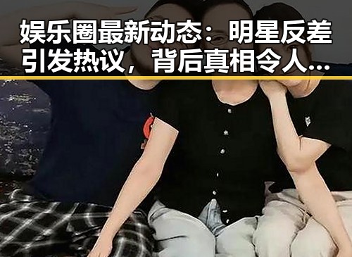 娱乐圈最新动态：明星反差引发热议，背后真相令人深思