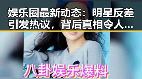 娱乐圈最新动态：明星反差引发热议，背后真相令人深思