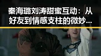 秦海璐刘涛甜蜜互动：从好友到情感支柱的微妙变化